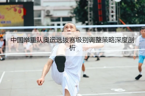 中国举重队奥运选拔赛级别调整策略深度剖析