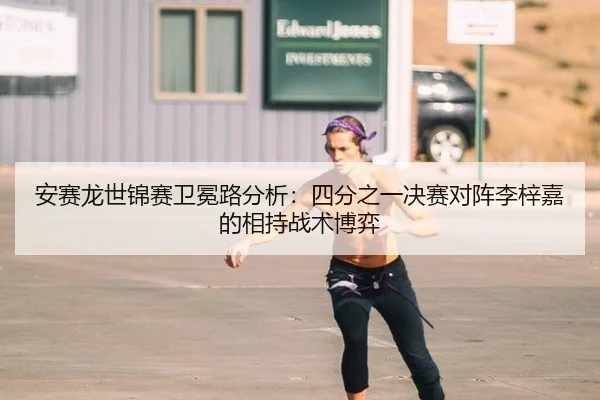 安赛龙世锦赛卫冕路分析：四分之一决赛对阵李梓嘉的相持战术博弈